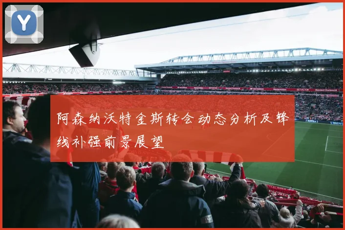 阿森纳沃特金斯转会动态分析及锋线补强前景展望