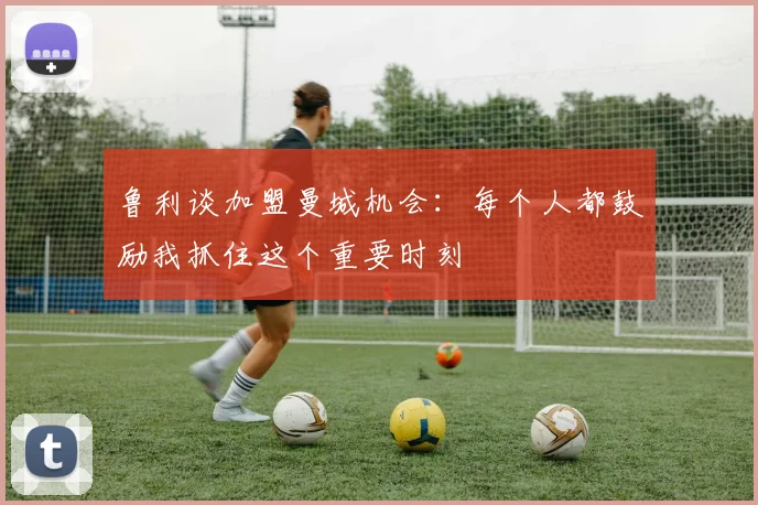 鲁利谈加盟曼城机会：每个人都鼓励我抓住这个重要时刻