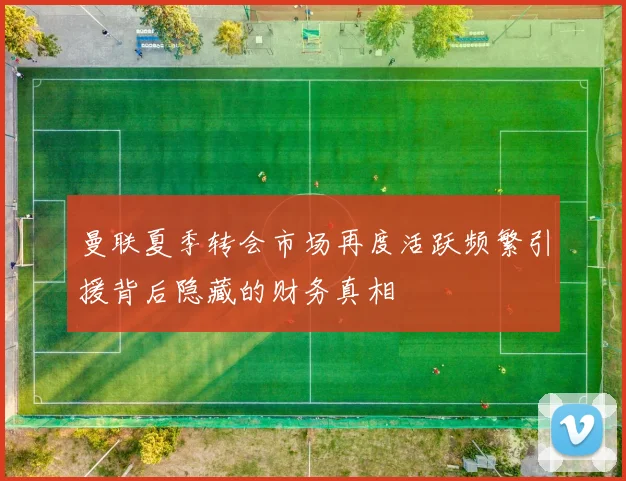 曼联夏季转会市场再度活跃频繁引援背后隐藏的财务真相
