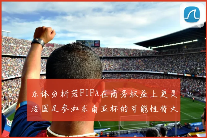 东体分析若FIFA在商务权益上更灵活国足参加东南亚杯的可能性将大增