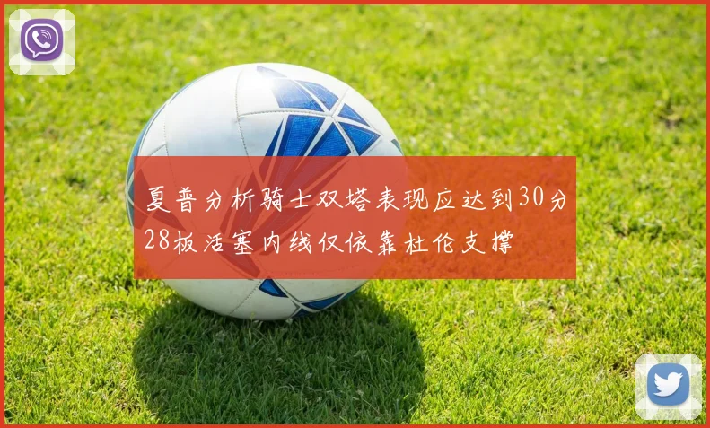 夏普分析骑士双塔表现应达到30分28板活塞内线仅依靠杜伦支撑