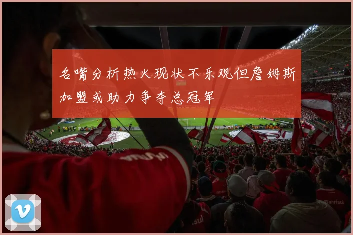 名嘴分析热火现状不乐观但詹姆斯加盟或助力争夺总冠军