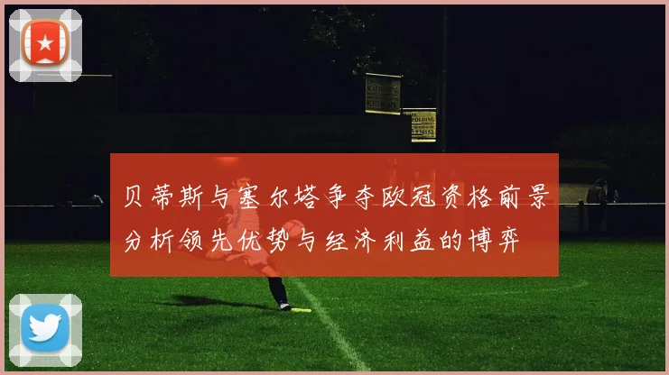 贝蒂斯与塞尔塔争夺欧冠资格前景分析领先优势与经济利益的博弈