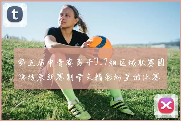 第五届中青赛男子U17组区域联赛圆满结束新赛制带来精彩纷呈的比赛体验