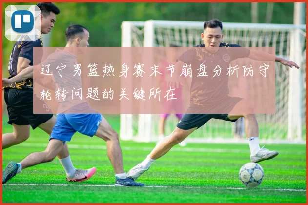 辽宁男篮热身赛末节崩盘分析防守轮转问题的关键所在