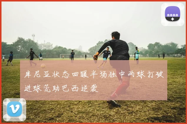 库尼亚状态回暖半场独中两球打破进球荒助巴西逆袭