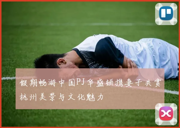 假期畅游中国PJ华盛顿携妻子共赏杭州美景与文化魅力