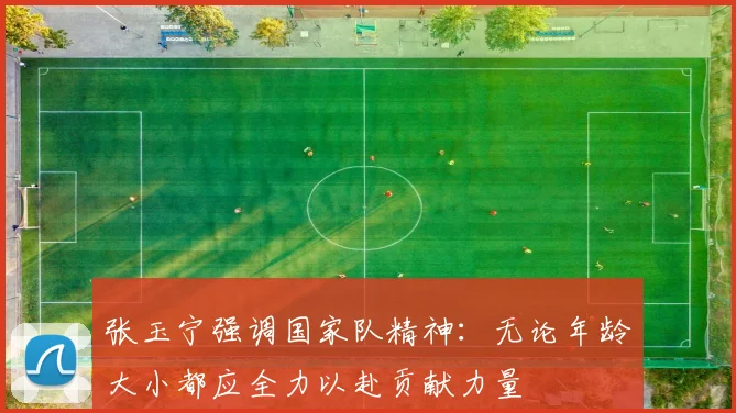 张玉宁强调国家队精神：无论年龄大小都应全力以赴贡献力量