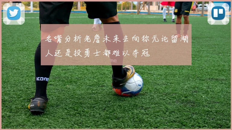 名嘴分析老詹未来去向称无论留湖人还是投勇士都难以夺冠