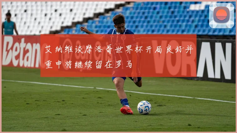 艾纳维谈摩洛哥世界杯开局良好并重申将继续留在罗马