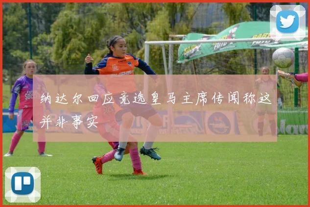 纳达尔回应竞选皇马主席传闻称这并非事实