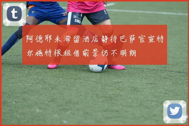 阿德耶米滞留酒店静待巴萨官宣特尔施特根租借前景仍不明朗