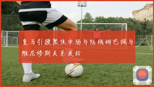 皇马引援聚焦中场与防线姆巴佩与维尼修斯关系良好