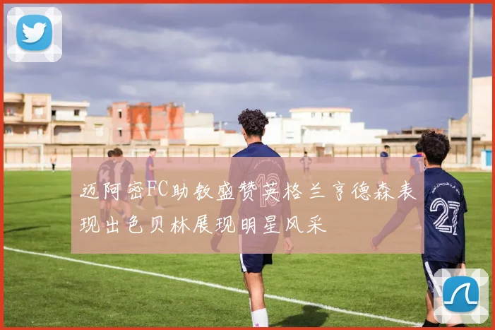 迈阿密FC助教盛赞英格兰亨德森表现出色贝林展现明星风采