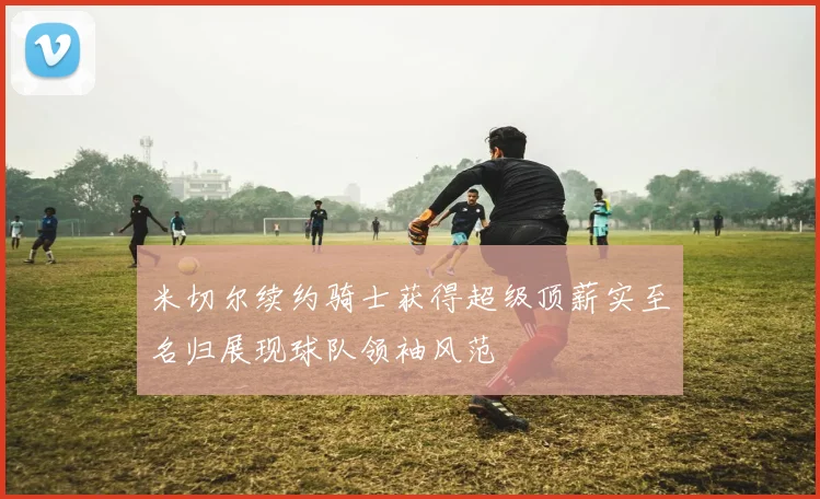米切尔续约骑士获得超级顶薪实至名归展现球队领袖风范