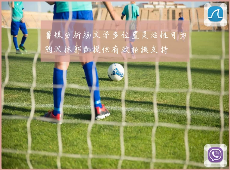 鲁媒分析杨文学多位置灵活性可为陶汉林郭凯提供有效轮换支持