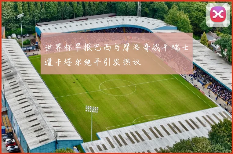 世界杯早报巴西与摩洛哥战平瑞士遭卡塔尔绝平引发热议