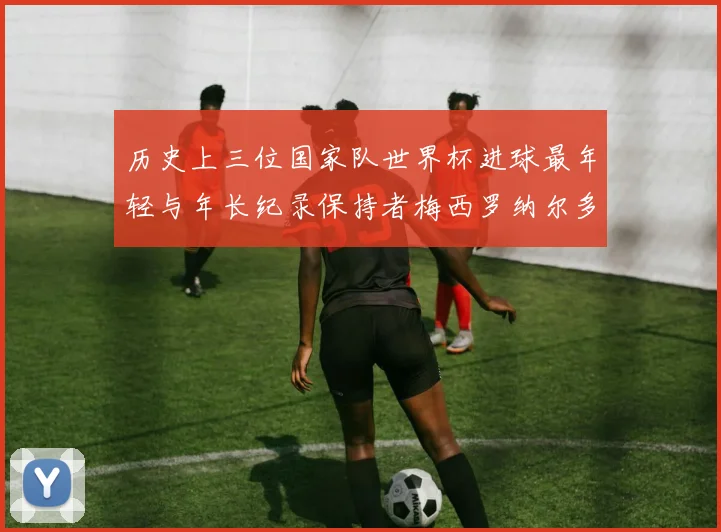 历史上三位国家队世界杯进球最年轻与年长纪录保持者梅西罗纳尔多劳德鲁普