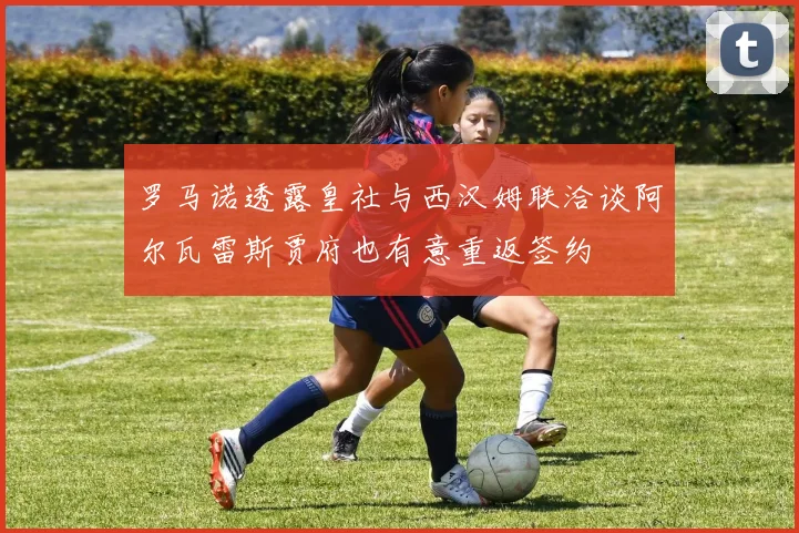 罗马诺透露皇社与西汉姆联洽谈阿尔瓦雷斯贾府也有意重返签约