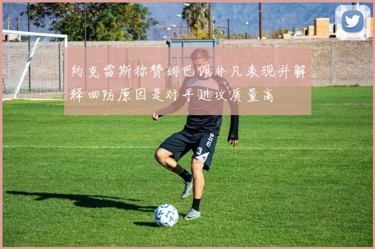 约克雷斯称赞姆巴佩非凡表现并解释回防原因是对手进攻质量高