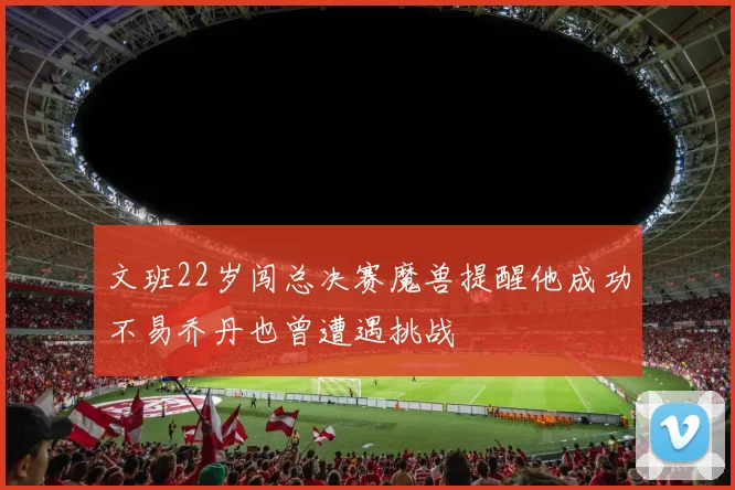 文班22岁闯总决赛魔兽提醒他成功不易乔丹也曾遭遇挑战